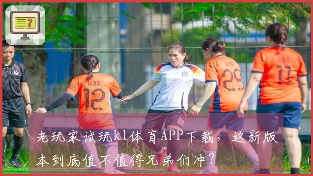 老玩家试玩k1体育APP下载，这新版本到底值不值得兄弟们冲？