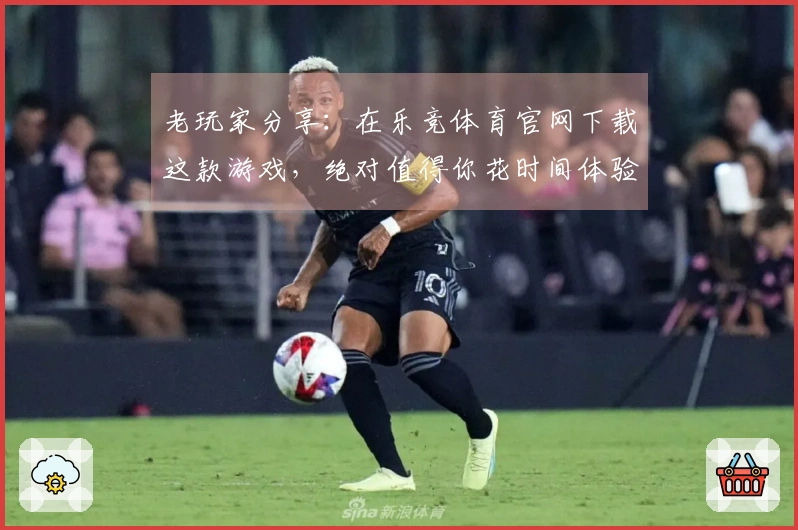 老玩家分享：在乐竞体育官网下载这款游戏，绝对值得你花时间体验的理由