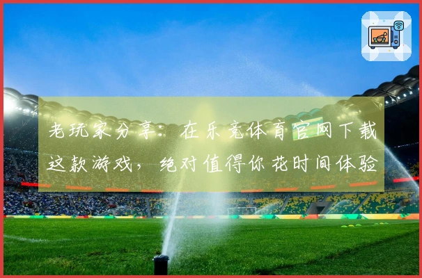 老玩家分享：在乐竞体育官网下载这款游戏，绝对值得你花时间体验的理由