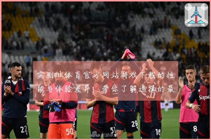 实测mk体育官方网站游戏下载的性能与体验差异,带你了解选择的最佳策略